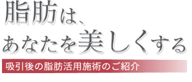 脂肪はあなたを美しくする 吸引後の脂肪活用施術のご案内