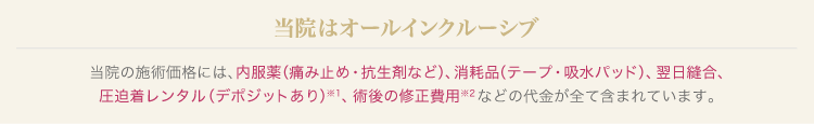当院の施術価格には、内服薬、消耗品、翌日縫合、圧迫着レンタル、術後の修正費用などの代金が全て含まれています。